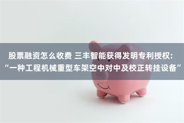 股票融资怎么收费 三丰智能获得发明专利授权: “一种工程机械重型车架空中对中及校正转挂设备”