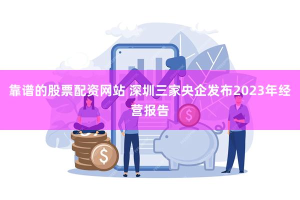 靠谱的股票配资网站 深圳三家央企发布2023年经营报告