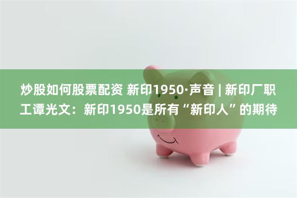 炒股如何股票配资 新印1950·声音 | 新印厂职工谭光文：新印1950是所有“新印人”的期待