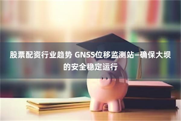 股票配资行业趋势 GNSS位移监测站—确保大坝的安全稳定运行