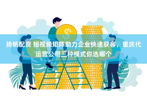 扬帆配资 短视频矩阵助力企业快速获客，重庆代运营公司三种模式你选哪个