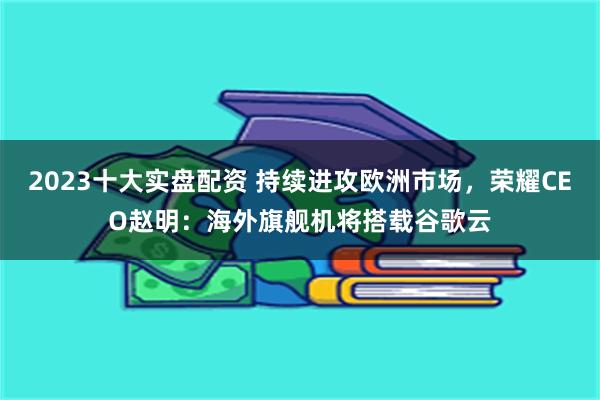 2023十大实盘配资 持续进攻欧洲市场，荣耀CEO赵明：海外旗舰机将搭载谷歌云