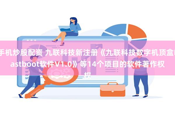 手机炒股配资 九联科技新注册《九联科技数字机顶盒Fastboot软件V1.0》等14个项目的软件著作权