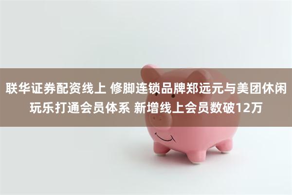 联华证券配资线上 修脚连锁品牌郑远元与美团休闲玩乐打通会员体系 新增线上会员数破12万