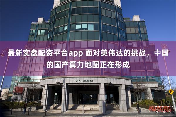 最新实盘配资平台app 面对英伟达的挑战，中国的国产算力地图正在形成