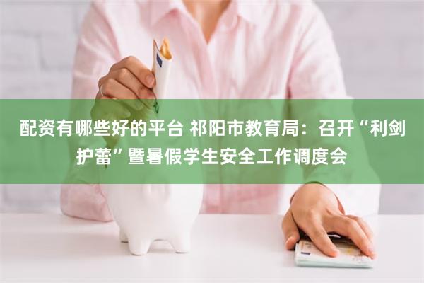 配资有哪些好的平台 祁阳市教育局：召开“利剑护蕾”暨暑假学生安全工作调度会