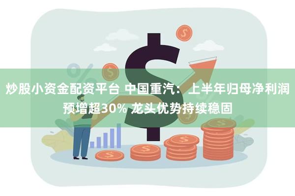 炒股小资金配资平台 中国重汽：上半年归母净利润预增超30% 龙头优势持续稳固