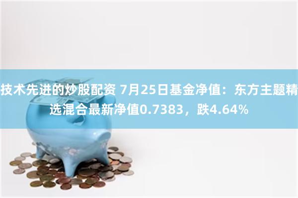 技术先进的炒股配资 7月25日基金净值：东方主题精选混合最新净值0.7383，跌4.64%