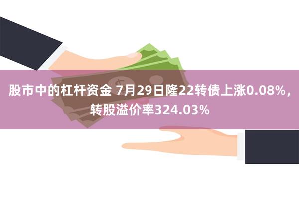 股市中的杠杆资金 7月29日隆22转债上涨0.08%，转股溢价率324.03%