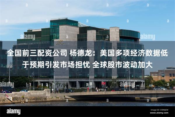 全国前三配资公司 杨德龙：美国多项经济数据低于预期引发市场担忧 全球股市波动加大