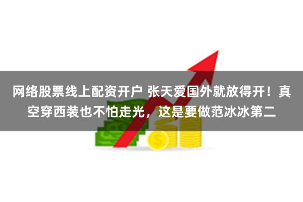 网络股票线上配资开户 张天爱国外就放得开！真空穿西装也不怕走光，这是要做范冰冰第二