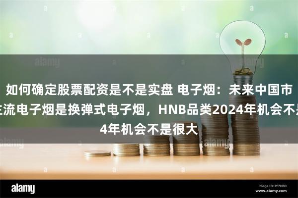 如何确定股票配资是不是实盘 电子烟：未来中国市场的主流电子烟是换弹式电子烟，HNB品类2024年机会不是很大