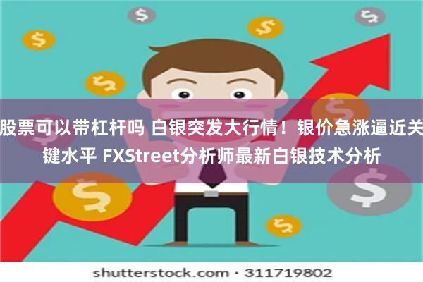 股票可以带杠杆吗 白银突发大行情！银价急涨逼近关键水平 FXStreet分析师最新白银技术分析