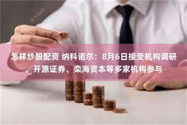 怎样炒股配资 纳科诺尔：8月6日接受机构调研，开源证券、栾海资本等多家机构参与