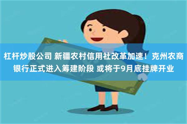 杠杆炒股公司 新疆农村信用社改革加速！克州农商银行正式进入筹建阶段 或将于9月底挂牌开业