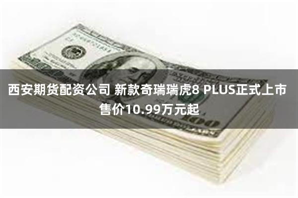 西安期货配资公司 新款奇瑞瑞虎8 PLUS正式上市 售价10.99万元起