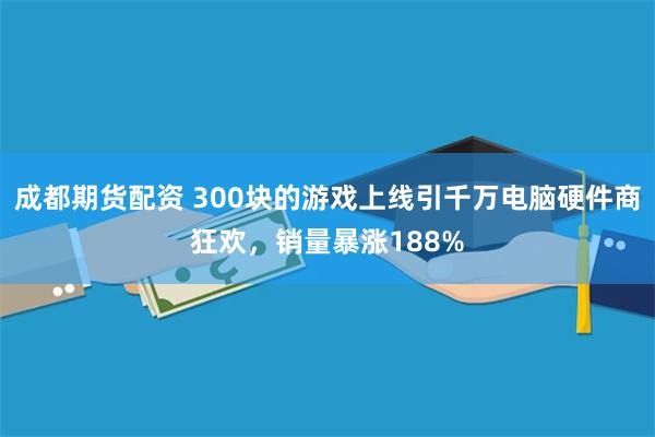 成都期货配资 300块的游戏上线引千万电脑硬件商狂欢，销量暴涨188%