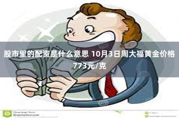 股市里的配资是什么意思 10月3日周大福黄金价格773元/克