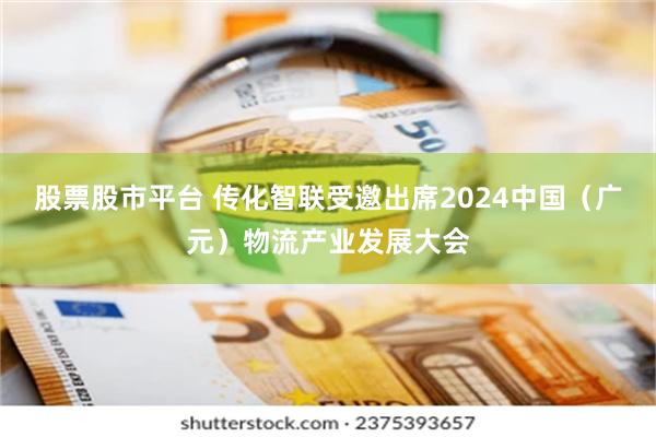 股票股市平台 传化智联受邀出席2024中国（广元）物流产业发展大会