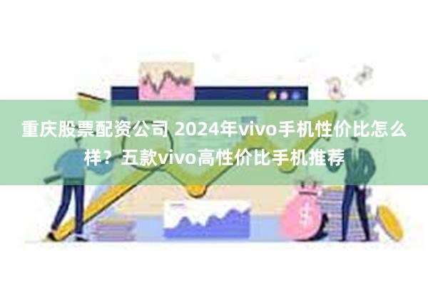 重庆股票配资公司 2024年vivo手机性价比怎么样？五款vivo高性价比手机推荐