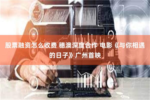 股票融资怎么收费 穗澳深度合作 电影《与你相遇的日子》广州首映