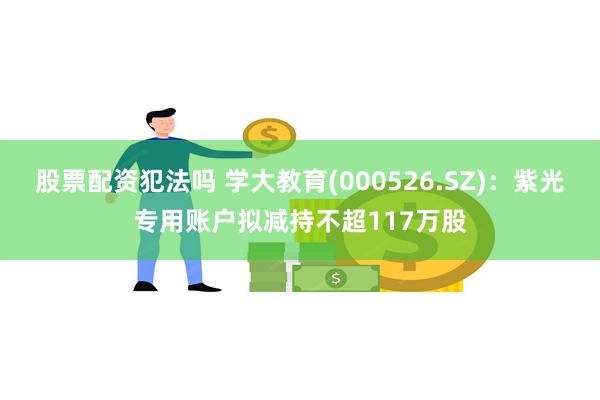 股票配资犯法吗 学大教育(000526.SZ)：紫光专用账户拟减持不超117万股