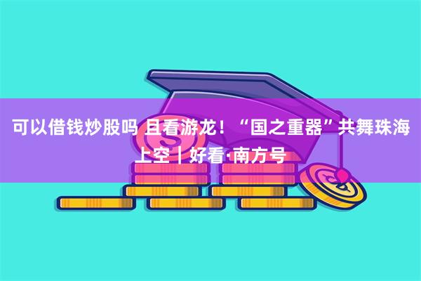 可以借钱炒股吗 且看游龙！“国之重器”共舞珠海上空｜好看·南方号