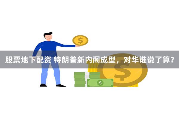 股票地下配资 特朗普新内阁成型，对华谁说了算？