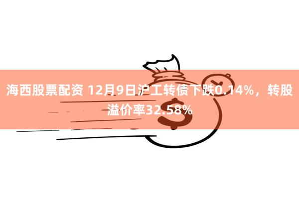 海西股票配资 12月9日沪工转债下跌0.14%，转股溢价率32.58%