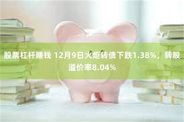 股票杠杆赚钱 12月9日火炬转债下跌1.38%，转股溢价率8.04%