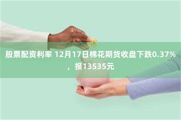 股票配资利率 12月17日棉花期货收盘下跌0.37%，报13535元