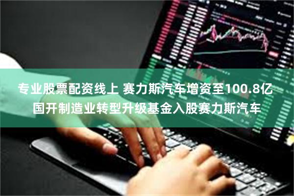 专业股票配资线上 赛力斯汽车增资至100.8亿 国开制造业转型升级基金入股赛力斯汽车