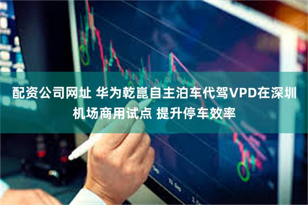 配资公司网址 华为乾崑自主泊车代驾VPD在深圳机场商用试点 提升停车效率