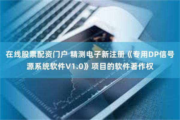 在线股票配资门户 精测电子新注册《专用DP信号源系统软件V1.0》项目的软件著作权