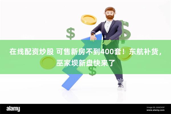 在线配资炒股 可售新房不到400套！东航补货，巫家坝新盘快来了