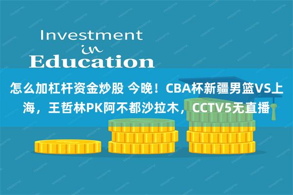 怎么加杠杆资金炒股 今晚！CBA杯新疆男篮VS上海，王哲林PK阿不都沙拉木，CCTV5无直播