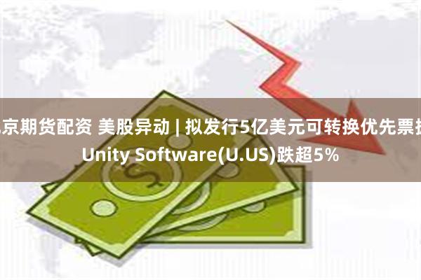 北京期货配资 美股异动 | 拟发行5亿美元可转换优先票据 Unity Software(U.US)跌超5%