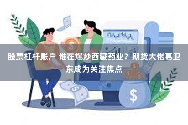 股票杠杆账户 谁在爆炒西藏药业？期货大佬葛卫东成为关注焦点