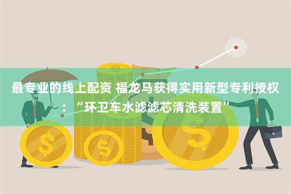 最专业的线上配资 福龙马获得实用新型专利授权：“环卫车水滤滤芯清洗装置”