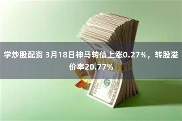 学炒股配资 3月18日神马转债上涨0.27%，转股溢价率20.77%